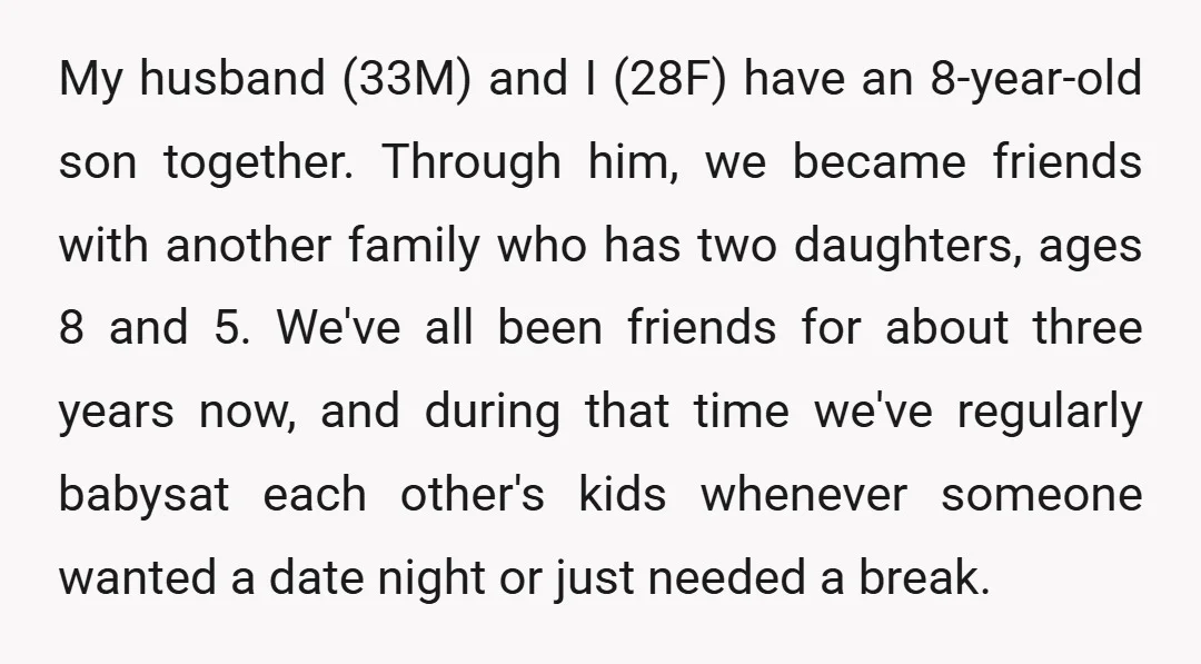 My husband (33M) and I (28F) have an 8-year-old son together. Through him, we became friends with another family who has two daughters, ages 8 and 5. We've all been...
