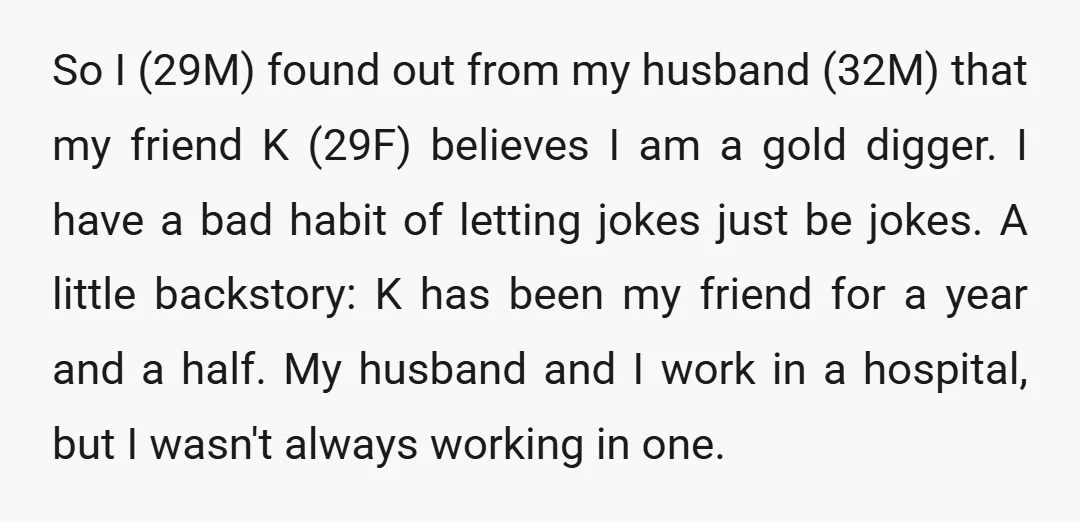 So I (29M) found out from my husband (32M) that my friend K (29F) believes I am a gold digger. I have a bad habit of letting jokes just be...