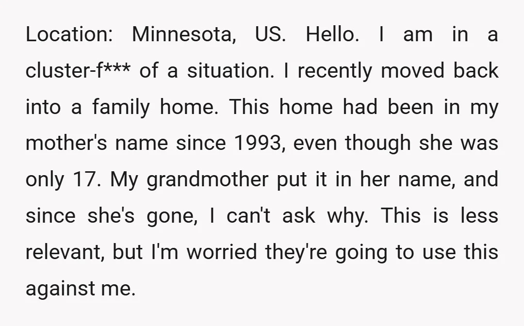 Location: Minnesota, US. Hello. I am in a cluster-f*** of a situation. I recently moved back into a family home. This home had been in my mother's name since 1993,...