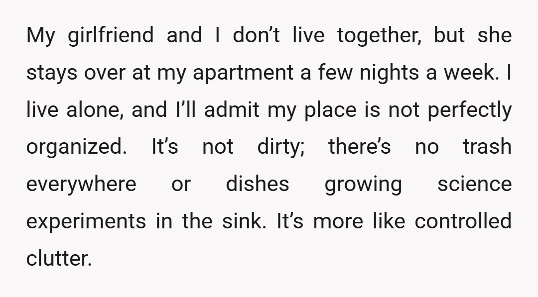 My girlfriend and I don’t live together, but she stays over at my apartment a few nights a week. I live alone, and I’ll admit my place is not perfectly...