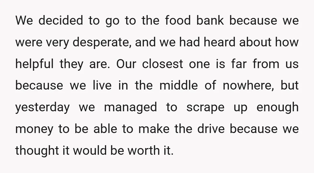 We decided to go to the food bank because we were very desperate, and we had heard about how helpful they are. Our closest one is far from us because...
