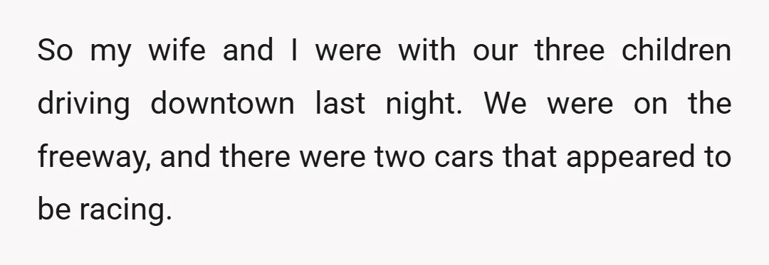 So my wife and I were with our three children driving downtown last night. We were on the freeway, and there were two cars that appeared to be racing.