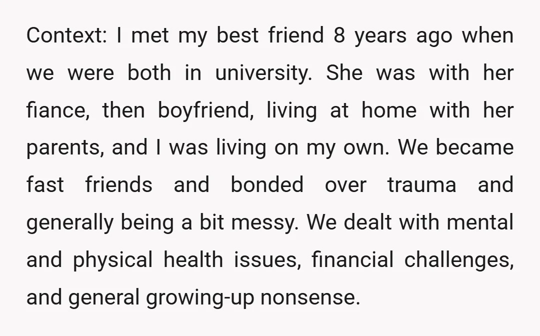 Context: I met my best friend 8 years ago when we were both in university. She was with her fiance, then boyfriend, living at home with her parents, and I...