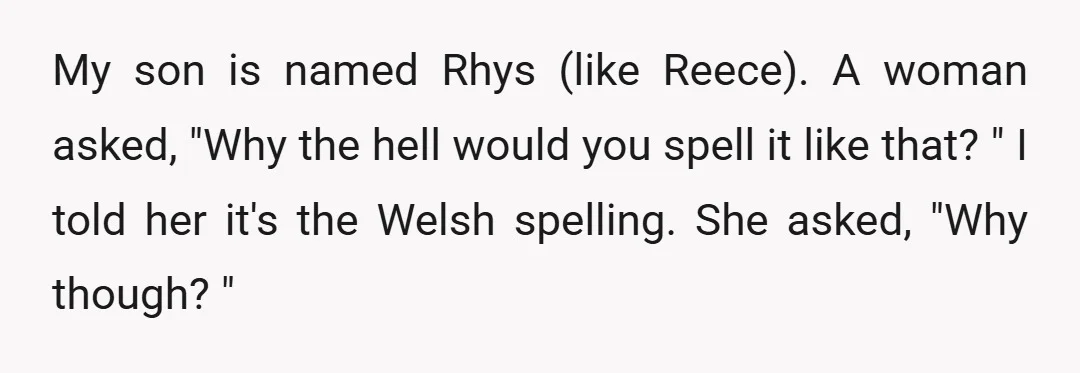 My son is named Rhys (like Reece). A woman asked, "Why the hell would you spell it like that? " I told her it's the Welsh spelling. She asked, "Why...