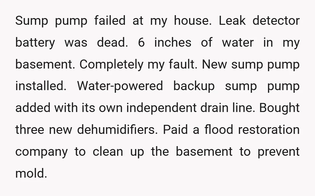 Sump pump failed at my house. Leak detector battery was dead. 6 inches of water in my basement. Completely my fault. New sump pump installed. Water-powered backup sump pump added...