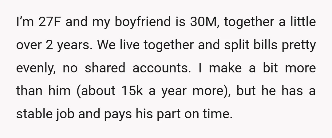 I’m 27F and my boyfriend is 30M, together a little over 2 years. We live together and split bills pretty evenly, no shared accounts. I make a bit more than...