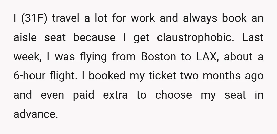 I (31F) travel a lot for work and always book an aisle seat because I get claustrophobic. Last week, I was flying from Boston to LAX, about a 6-hour flight....