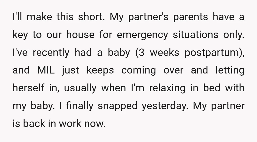 I'll make this short. My partner's parents have a key to our house for emergency situations only. I've recently had a baby (3 weeks postpartum), and MIL just keeps coming...