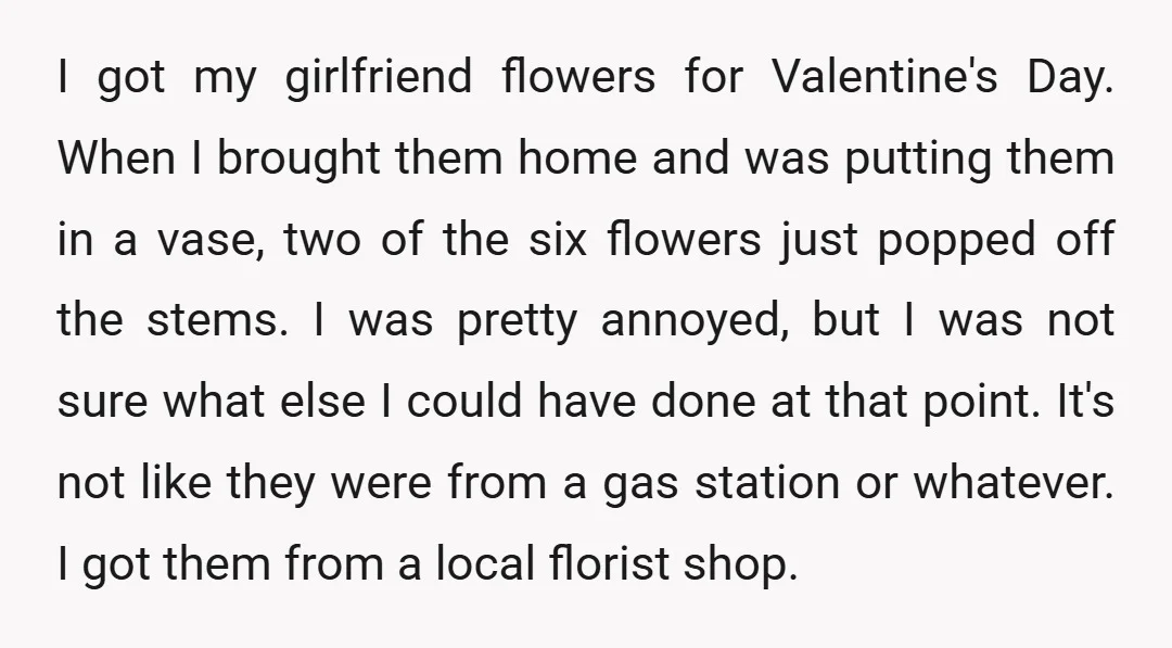 I got my girlfriend flowers for Valentine's Day. When I brought them home and was putting them in a vase, two of the six flowers just popped off the stems....