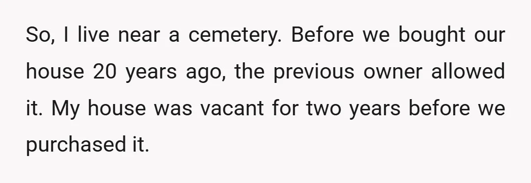 So, I live near a cemetery. Before we bought our house 20 years ago, the previous owner allowed it. My house was vacant for two years before we purchased it.