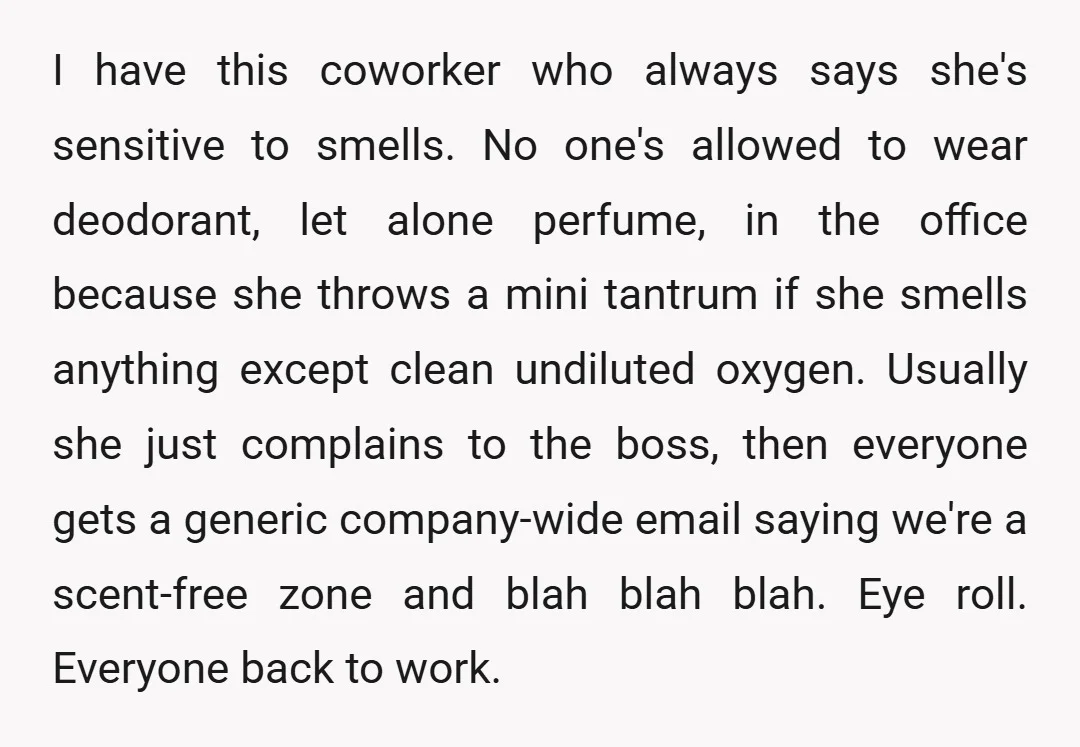 I have this coworker who always says she's sensitive to smells. No one's allowed to wear deodorant, let alone perfume, in the office because she throws a mini tantrum if...