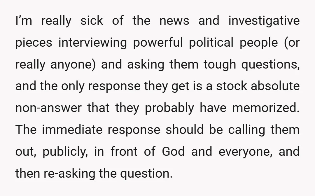 I’m really sick of the news and investigative pieces interviewing powerful political people (or really anyone) and asking them tough questions, and the only response they get is a stock...