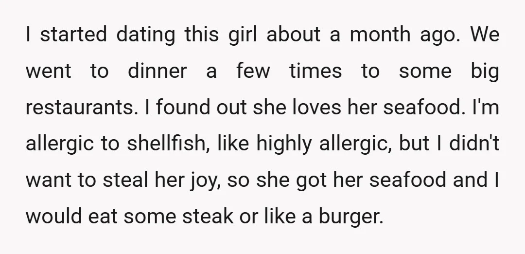 I started dating this girl about a month ago. We went to dinner a few times to some big restaurants. I found out she loves her seafood. I'm allergic to...