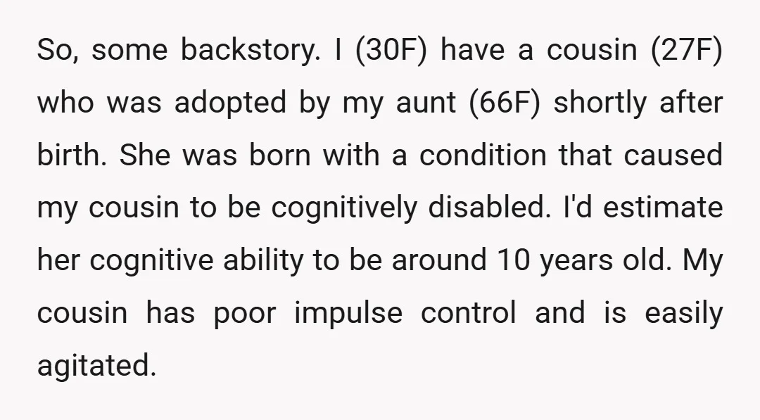 So, some backstory. I (30F) have a cousin (27F) who was adopted by my aunt (66F) shortly after birth. She was born with a condition that caused my cousin to...
