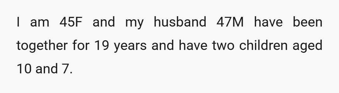 I am 45F and my husband 47M have been together for 19 years and have two children aged 10 and 7.