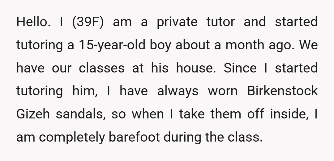 Hello. I (39F) am a private tutor and started tutoring a 15-year-old boy about a month ago. We have our classes at his house. Since I started tutoring him, I...