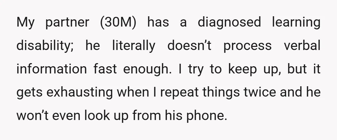 My partner (30M) has a diagnosed learning disability; he literally doesn’t process verbal information fast enough. I try to keep up, but it gets exhausting when I repeat things twice...