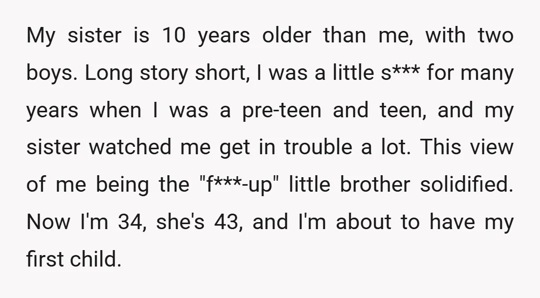 My sister is 10 years older than me, with two boys. Long story short, I was a little s*** for many years when I was a pre-teen and teen, and...