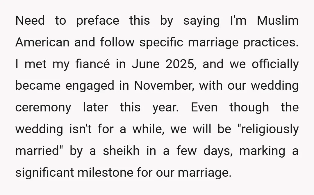 Need to preface this by saying I'm Muslim American and follow specific marriage practices. I met my fiancé in June 2025, and we officially became engaged in November, with our...
