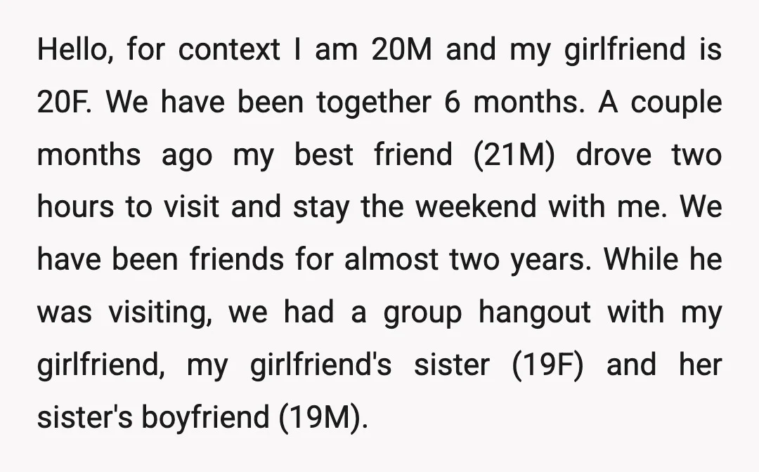Hello, for context I am 20M and my girlfriend is 20F. We have been together 6 months. A couple months ago my best friend (21M) drove two hours to visit...