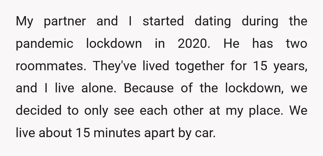 My partner and I started dating during the pandemic lockdown in 2020. He has two roommates. They've lived together for 15 years, and I live alone. Because of the lockdown,...