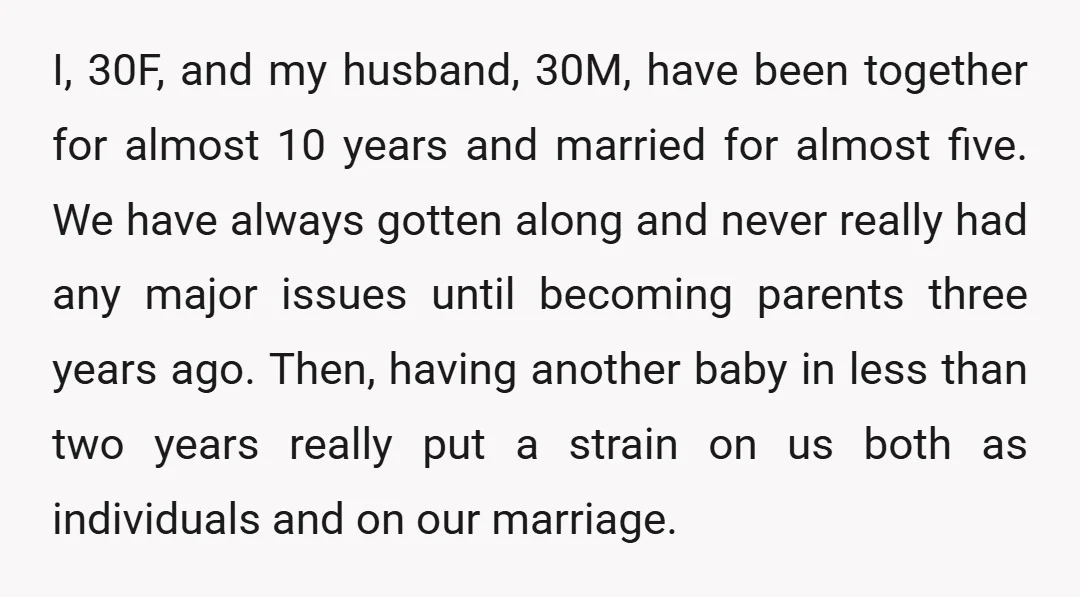 I, 30F, and my husband, 30M, have been together for almost 10 years and married for almost five. We have always gotten along and never really had any major issues...