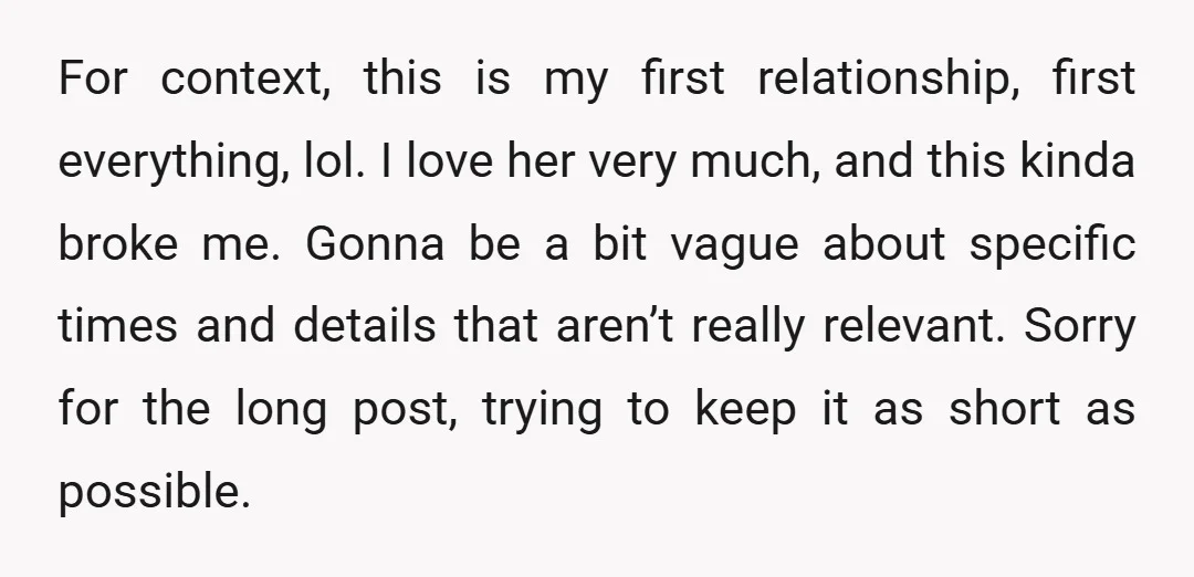For context, this is my first relationship, first everything, lol. I love her very much, and this kinda broke me. Gonna be a bit vague about specific times and details...
