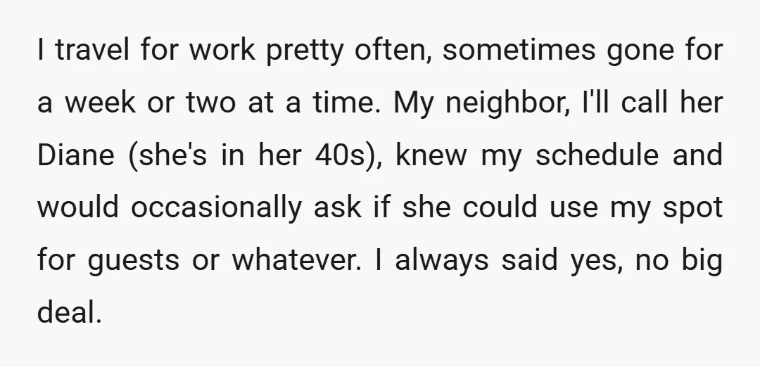 I travel for work pretty often, sometimes gone for a week or two at a time. My neighbor, I'll call her Diane (she's in her 40s), knew my schedule and...
