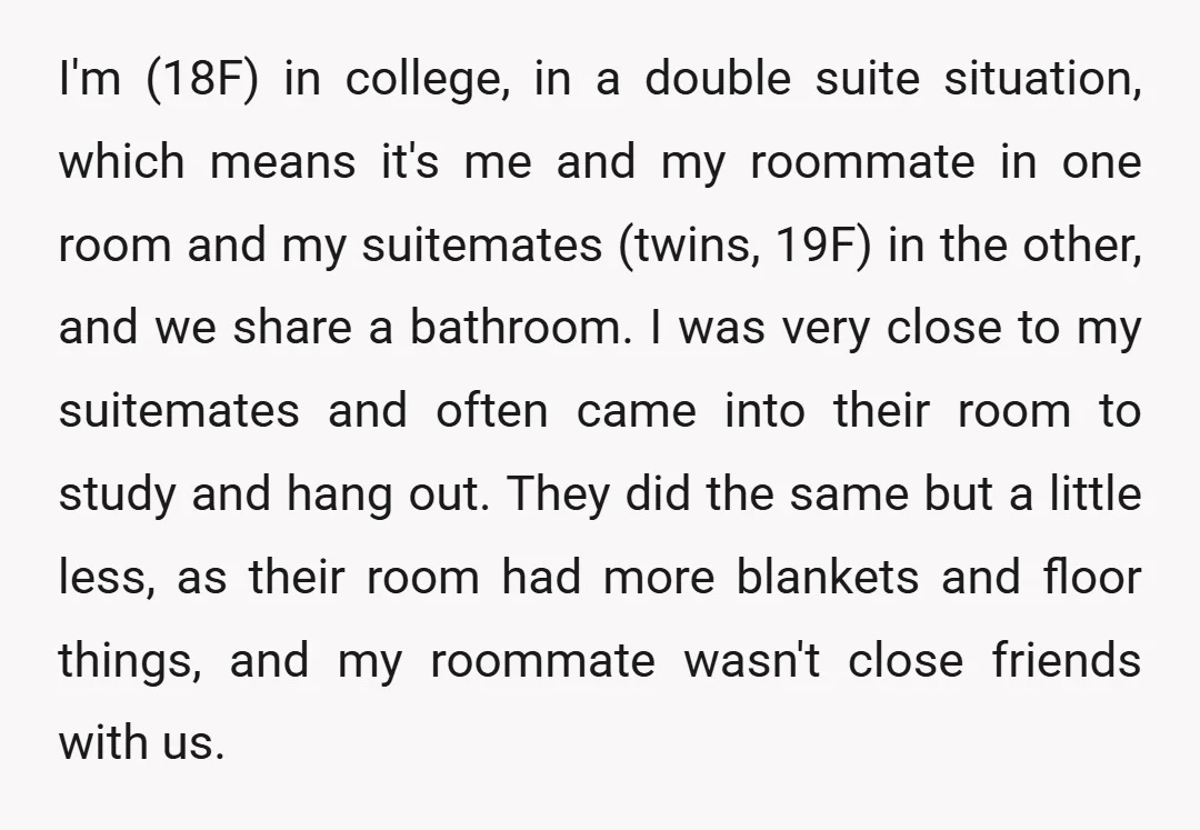 I'm (18F) in college, in a double suite situation, which means it's me and my roommate in one room and my suitemates (twins, 19F) in the other, and we share...