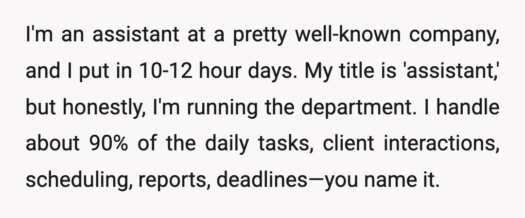 I'm an assistant at a pretty well-known company, and I put in 10-12 hour days. My title is 'assistant,' but honestly, I'm running the department. I handle about 90% of...