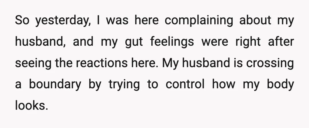 So yesterday, I was here complaining about my husband, and my gut feelings were right after seeing the reactions here. My husband is crossing a boundary by trying to control...