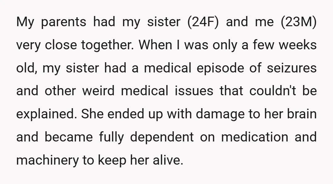 My parents had my sister (24F) and me (23M) very close together. When I was only a few weeks old, my sister had a medical episode of seizures and other...
