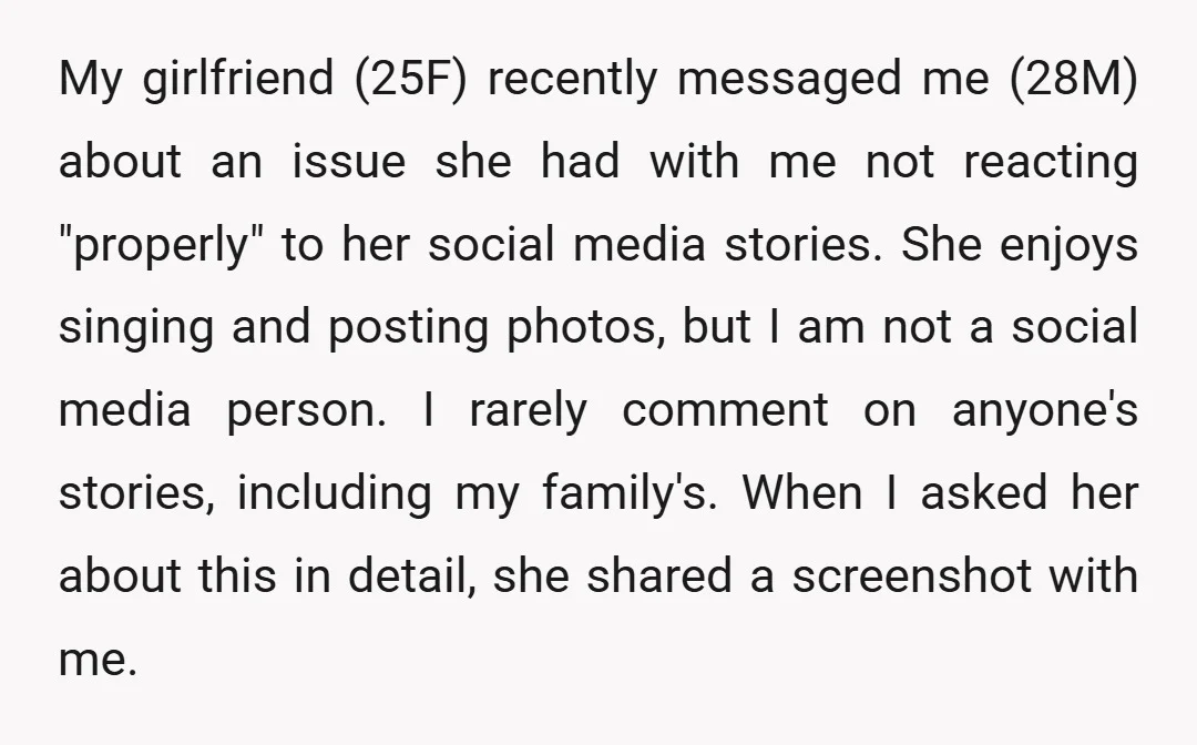 My girlfriend (25F) recently messaged me (28M) about an issue she had with me not reacting "properly" to her social media stories. She enjoys singing and posting photos, but I...