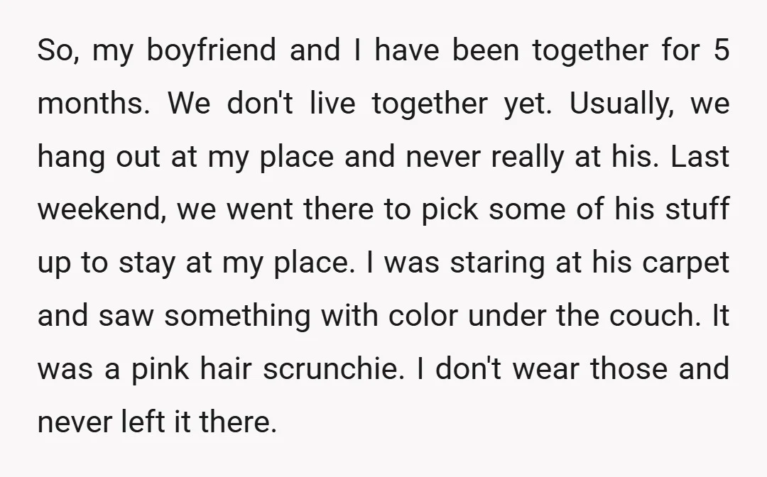 So, my boyfriend and I have been together for 5 months. We don't live together yet. Usually, we hang out at my place and never really at his. Last weekend,...