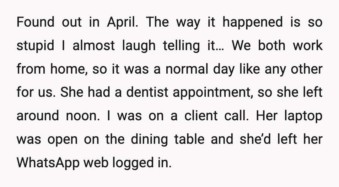 Found out in April. The way it happened is so stupid I almost laugh telling it… We both work from home, so it was a normal day like any other...