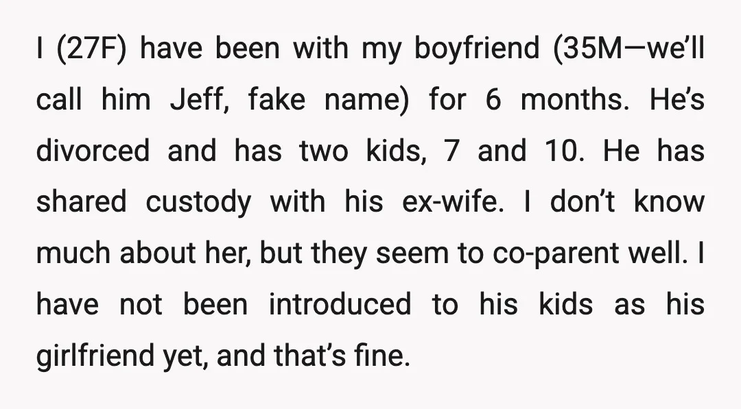 I (27F) have been with my boyfriend (35M—we’ll call him Jeff, fake name) for 6 months. He’s divorced and has two kids, 7 and 10. He has shared custody with...