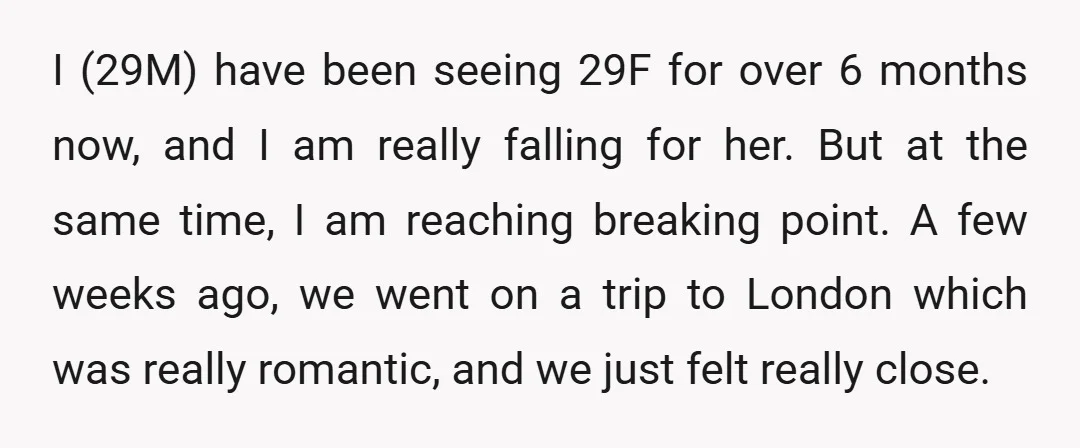 I (29M) have been seeing 29F for over 6 months now, and I am really falling for her. But at the same time, I am reaching breaking point. A few...