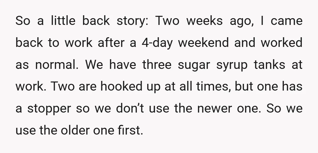 So a little back story: Two weeks ago, I came back to work after a 4-day weekend and worked as normal. We have three sugar syrup tanks at work. Two...