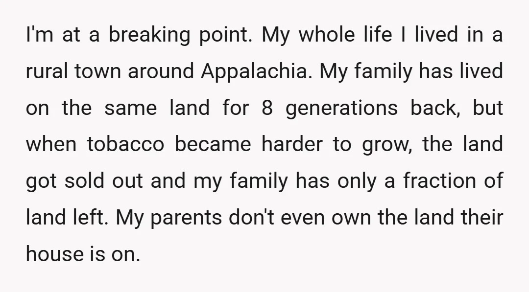 I'm at a breaking point. My whole life I lived in a rural town around Appalachia. My family has lived on the same land for 8 generations back, but when...