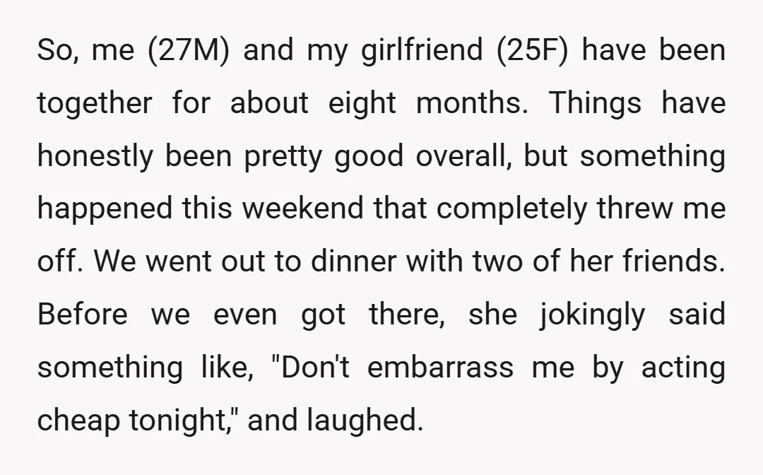 So, me (27M) and my girlfriend (25F) have been together for about eight months. Things have honestly been pretty good overall, but something happened this weekend that completely threw me...