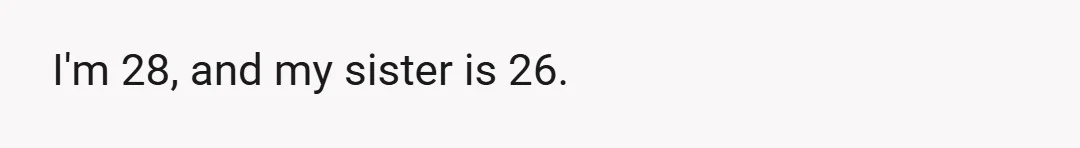 I'm 28, and my sister is 26.
