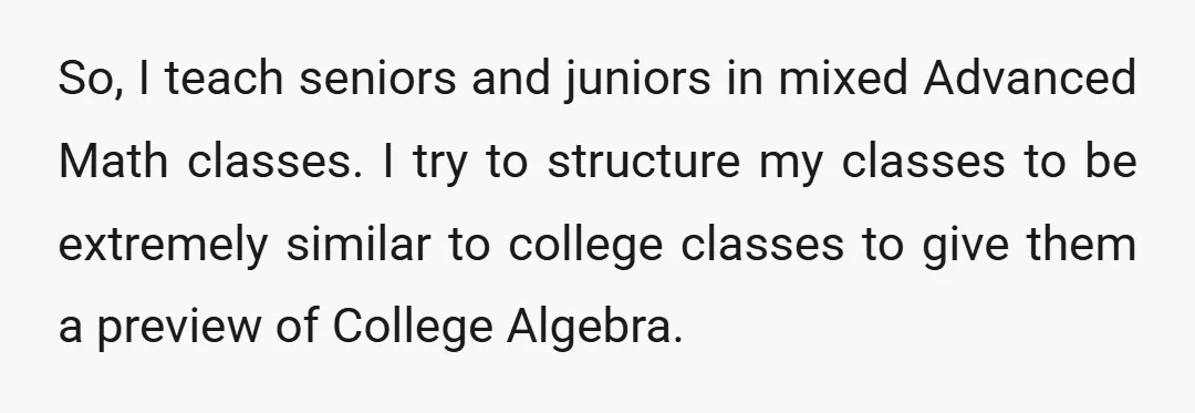So, I teach seniors and juniors in mixed Advanced Math classes. I try to structure my classes to be extremely similar to college classes to give them a preview of...
