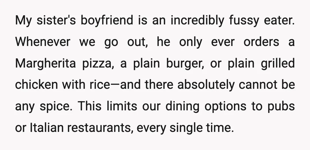 My sister's boyfriend is an incredibly fussy eater. Whenever we go out, he only ever orders a Margherita pizza, a plain burger, or plain grilled chicken with rice—and there absolutely...