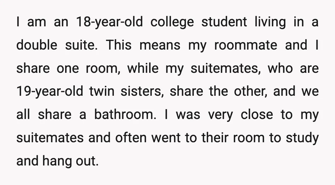 I am an 18-year-old college student living in a double suite. This means my roommate and I share one room, while my suitemates, who are 19-year-old twin sisters, share the...