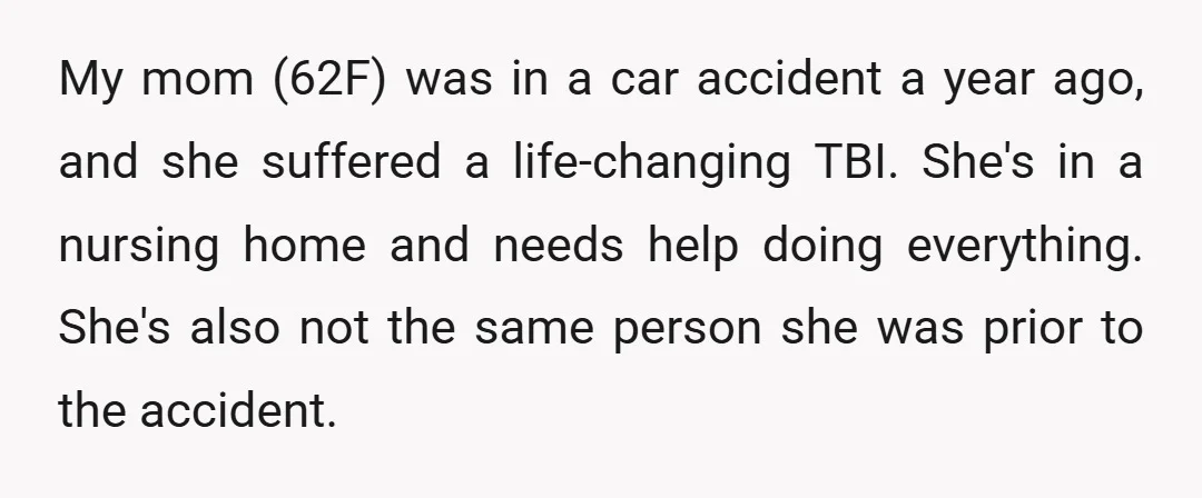 My mom (62F) was in a car accident a year ago, and she suffered a life-changing TBI. She's in a nursing home and needs help doing everything. She's also not...
