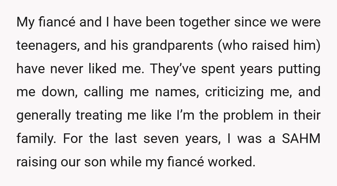 My fiancé and I have been together since we were teenagers, and his grandparents (who raised him) have never liked me. They’ve spent years putting me down, calling me names,...