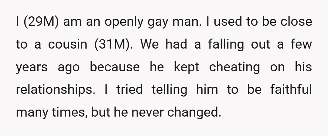 I (29M) am an openly gay man. I used to be close to a cousin (31M). We had a falling out a few years ago because he kept cheating on...