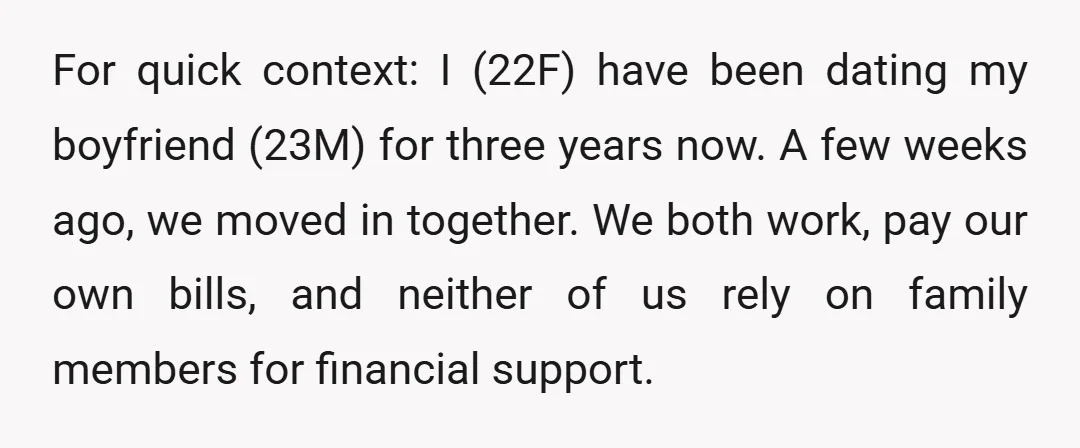 For quick context: I (22F) have been dating my boyfriend (23M) for three years now. A few weeks ago, we moved in together. We both work, pay our own bills,...