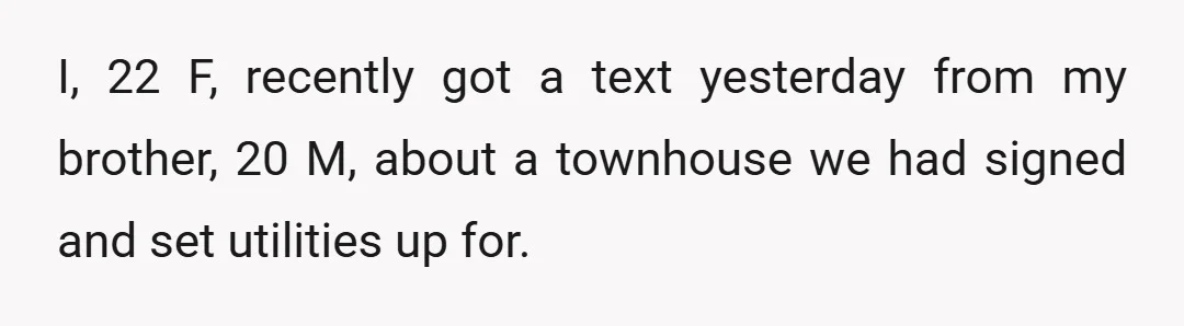 I, 22 F, recently got a text yesterday from my brother, 20 M, about a townhouse we had signed and set utilities up for.