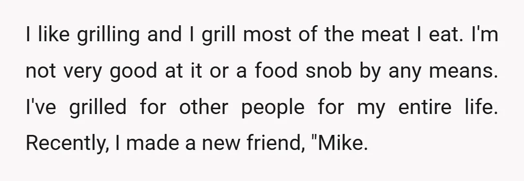 I like grilling and I grill most of the meat I eat. I'm not very good at it or a food snob by any means. I've grilled for other people...